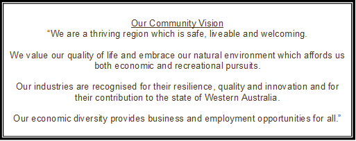 Our Community Vision
“We are a thriving region which is safe, liveable and welcoming.

We value our quality of life and embrace our natural environment which affords us both economic and recreational pursuits.

Our industries are recognised for their resilience, quality and innovation and for their contribution to the state of Western Australia.

Our economic diversity provides business and employment opportunities for all.”
