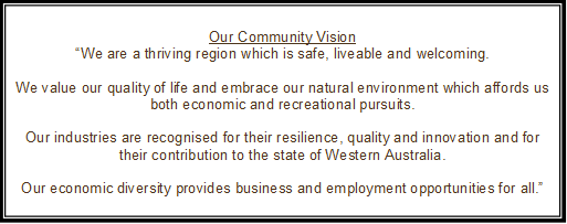 Our Community Vision
“We are a thriving region which is safe, liveable and welcoming.

We value our quality of life and embrace our natural environment which affords us both economic and recreational pursuits.

Our industries are recognised for their resilience, quality and innovation and for their contribution to the state of Western Australia.

Our economic diversity provides business and employment opportunities for all.”
