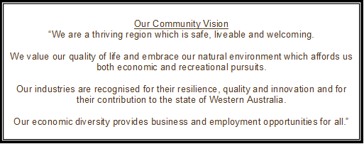 Our Community Vision
“We are a thriving region which is safe, liveable and welcoming.

We value our quality of life and embrace our natural environment which affords us both economic and recreational pursuits.

Our industries are recognised for their resilience, quality and innovation and for their contribution to the state of Western Australia.

Our economic diversity provides business and employment opportunities for all.”
